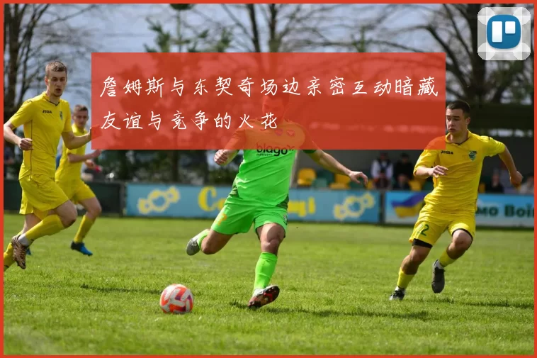 詹姆斯与东契奇场边亲密互动暗藏友谊与竞争的火花