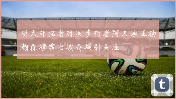 明天开拓者对决步行者阿夫迪亚杨瀚森穆雷出战存疑引关注