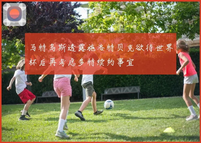 马特乌斯透露施洛特贝克欲待世界杯后再考虑多特续约事宜