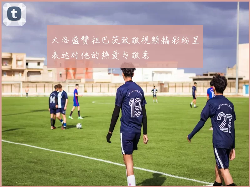 大洛盛赞祖巴茨致敬视频精彩纷呈表达对他的热爱与敬意