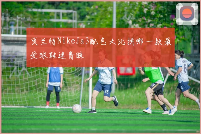 莫兰特NikeJa3配色大比拼哪一款最受球鞋迷青睐