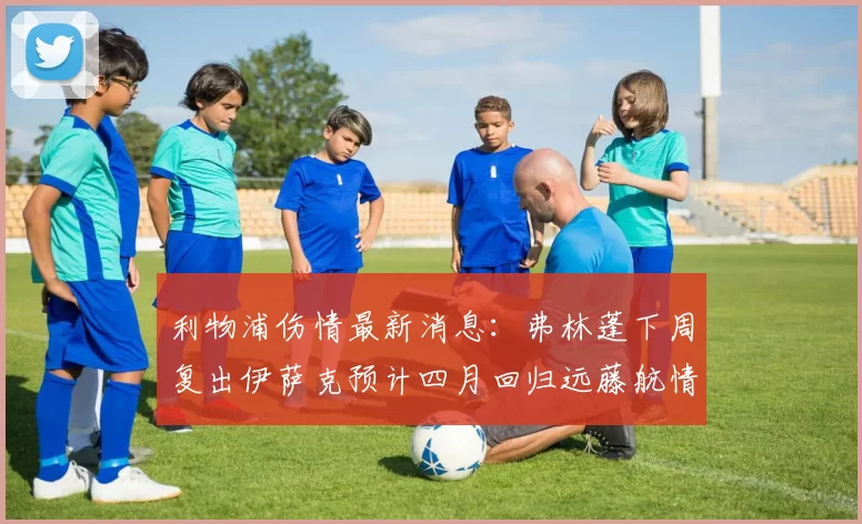 利物浦伤情最新消息：弗林蓬下周复出伊萨克预计四月回归远藤航情况待定