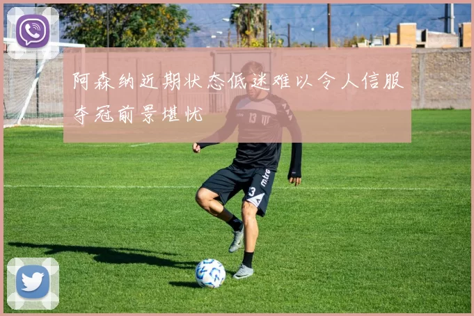 阿森纳近期状态低迷难以令人信服夺冠前景堪忧
