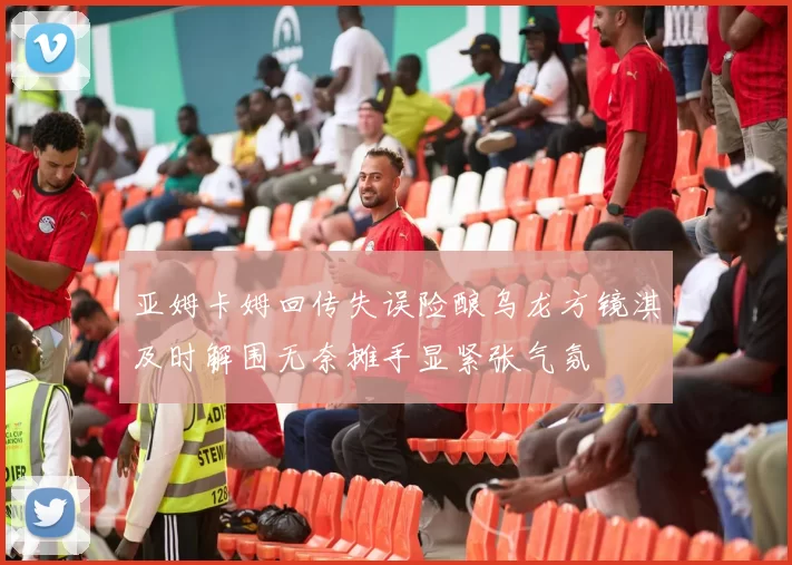 亚姆卡姆回传失误险酿乌龙方镜淇及时解围无奈摊手显紧张气氛