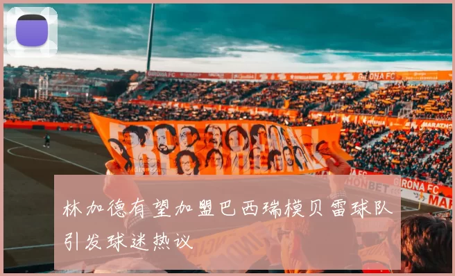 林加德有望加盟巴西瑞模贝雷球队引发球迷热议