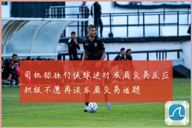 司机称独行侠球迷对浓眉交易反应积极不愿再谈东眉交易话题