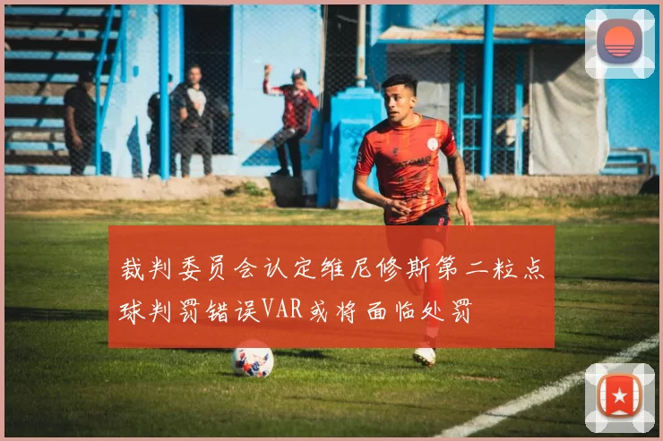裁判委员会认定维尼修斯第二粒点球判罚错误VAR或将面临处罚