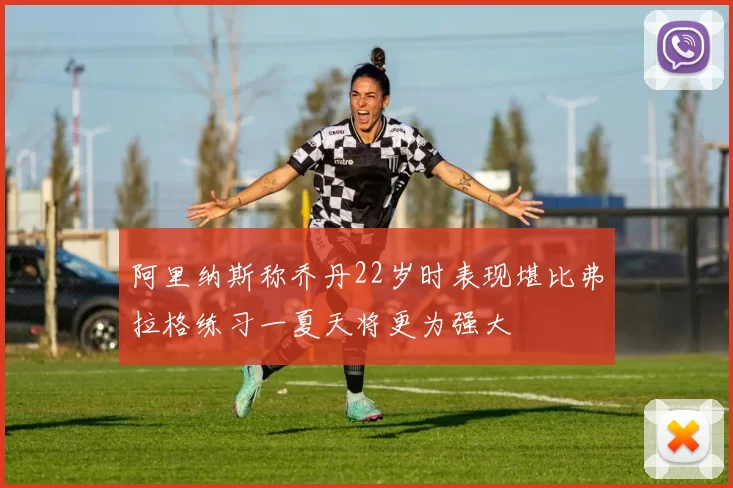 阿里纳斯称乔丹22岁时表现堪比弗拉格练习一夏天将更为强大