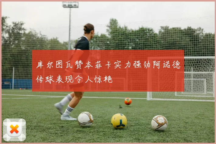 库尔图瓦赞本菲卡实力强劲阿诺德传球表现令人惊艳