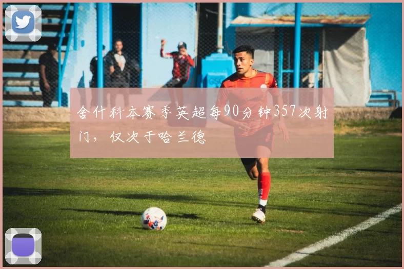 舍什科本赛季英超每90分钟357次射门，仅次于哈兰德