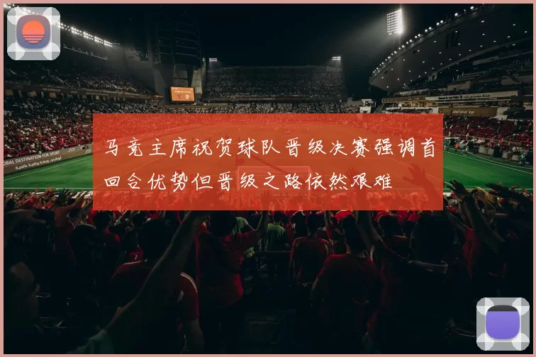 马竞主席祝贺球队晋级决赛强调首回合优势但晋级之路依然艰难