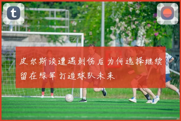 皮尔斯谈遭遇刺伤后为何选择继续留在绿军打造球队未来