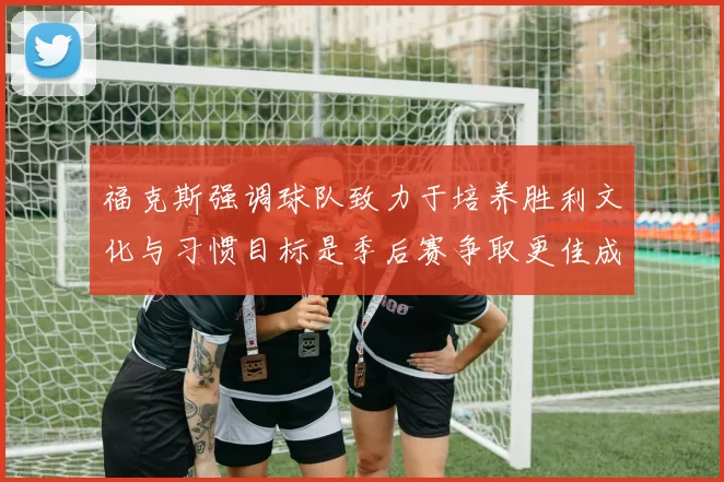 福克斯强调球队致力于培养胜利文化与习惯目标是季后赛争取更佳成绩