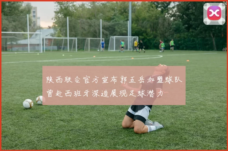 陕西联合官方宣布郭五岳加盟球队曾赴西班牙深造展现足球潜力