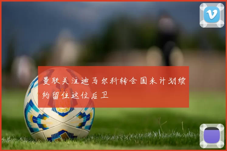 曼联关注迪马尔科转会国米计划续约留住这位后卫