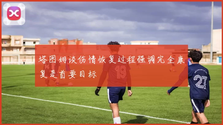 塔图姆谈伤情恢复过程强调完全康复是首要目标
