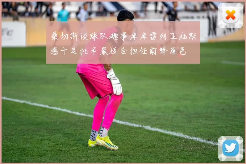 桑切斯谈球队趣事库库雷利亚幽默感十足托辛最适合担任前锋角色
