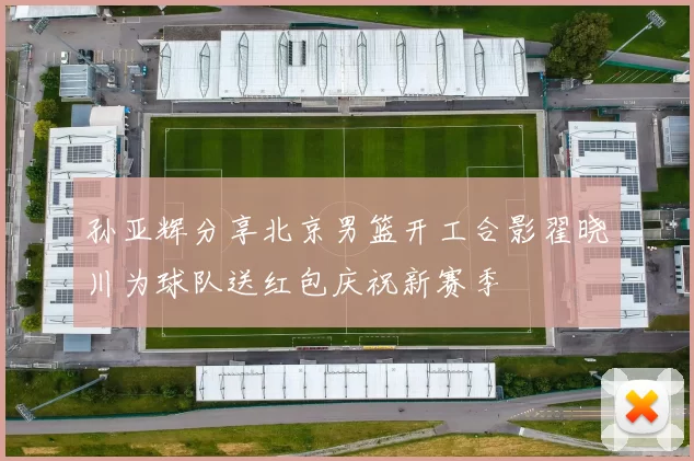 孙亚辉分享北京男篮开工合影翟晓川为球队送红包庆祝新赛季