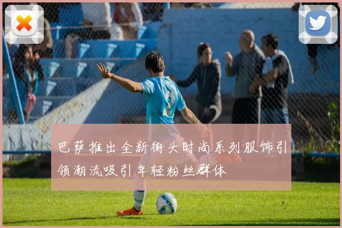 巴萨推出全新街头时尚系列服饰引领潮流吸引年轻粉丝群体