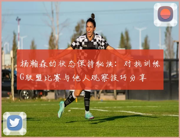 杨瀚森的状态保持秘诀：对抗训练G联盟比赛与他人观察技巧分享