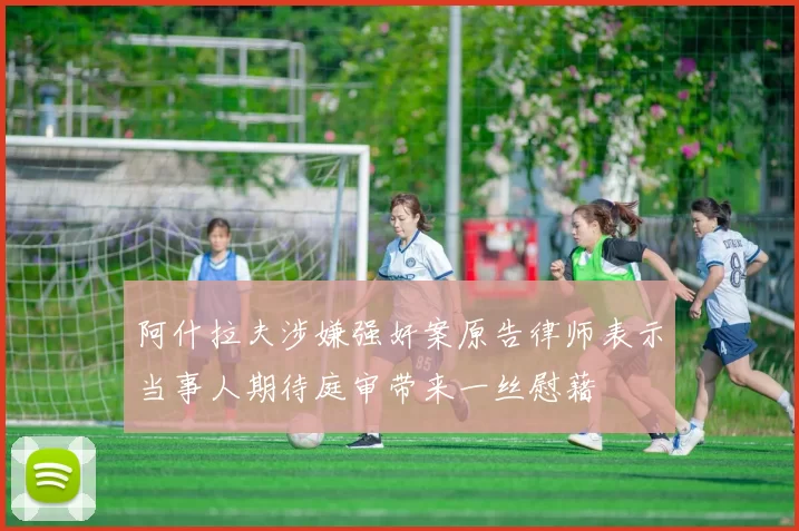 阿什拉夫涉嫌强奸案原告律师表示当事人期待庭审带来一丝慰藉