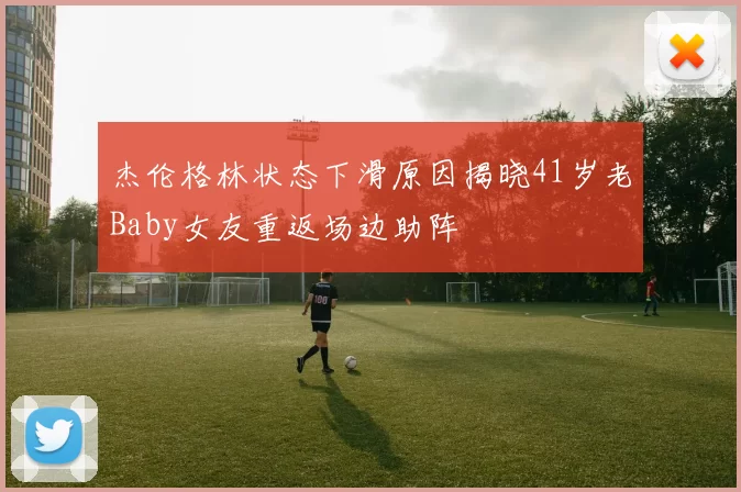 杰伦格林状态下滑原因揭晓41岁老Baby女友重返场边助阵