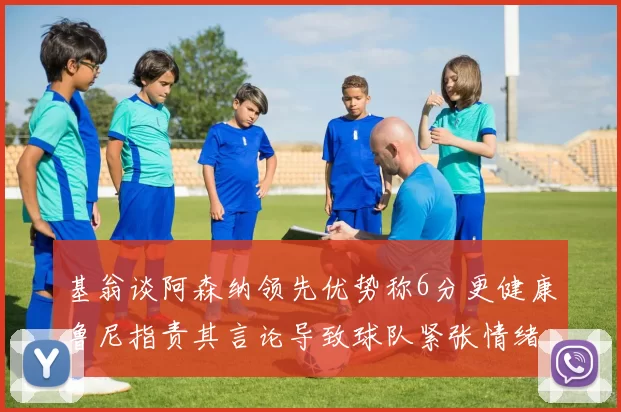 基翁谈阿森纳领先优势称6分更健康鲁尼指责其言论导致球队紧张情绪