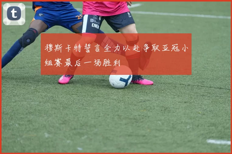 穆斯卡特誓言全力以赴争取亚冠小组赛最后一场胜利
