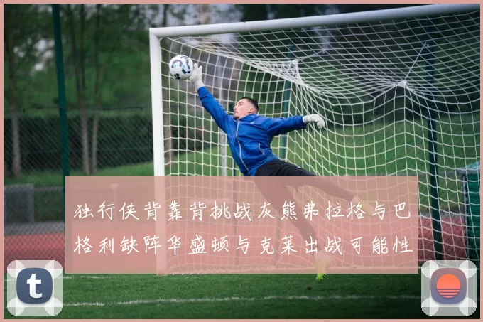 独行侠背靠背挑战灰熊弗拉格与巴格利缺阵华盛顿与克莱出战可能性微小